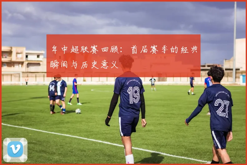 年中超联赛回顾：首届赛季的经典瞬间与历史意义