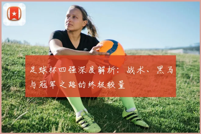 足球杯四强深度解析:战术、黑马与冠军之路的终极较量